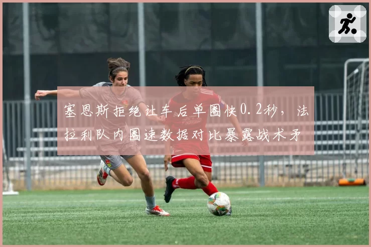 塞恩斯拒绝让车后单圈快0.2秒，法拉利队内圈速数据对比暴露战术矛盾