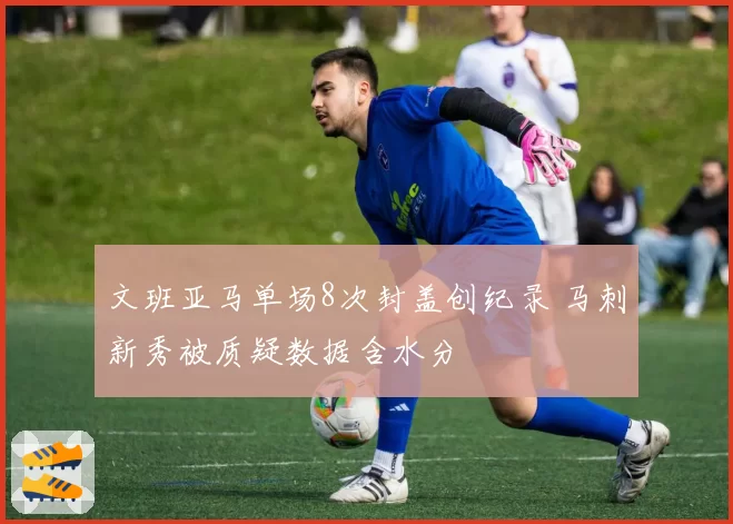 文班亚马单场8次封盖创纪录 马刺新秀被质疑数据含水分