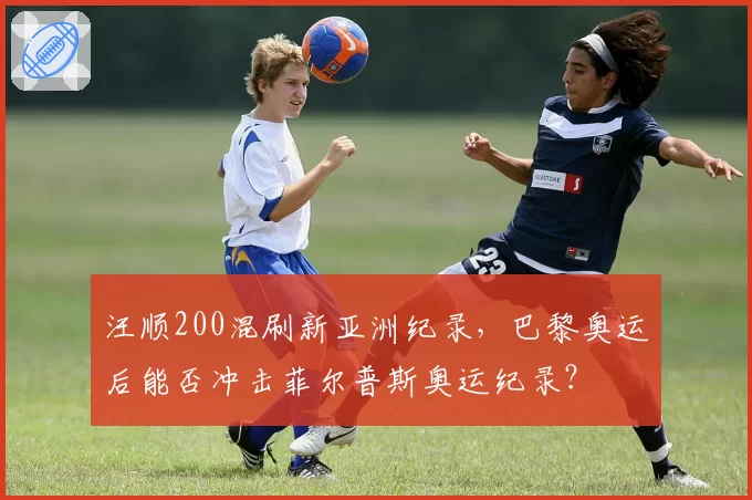 汪顺200混刷新亚洲纪录，巴黎奥运后能否冲击菲尔普斯奥运纪录？