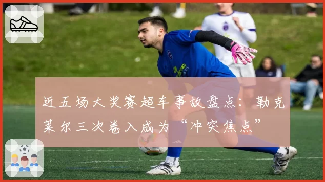 近五场大奖赛超车事故盘点:勒克莱尔三次卷入成为“冲突焦点”