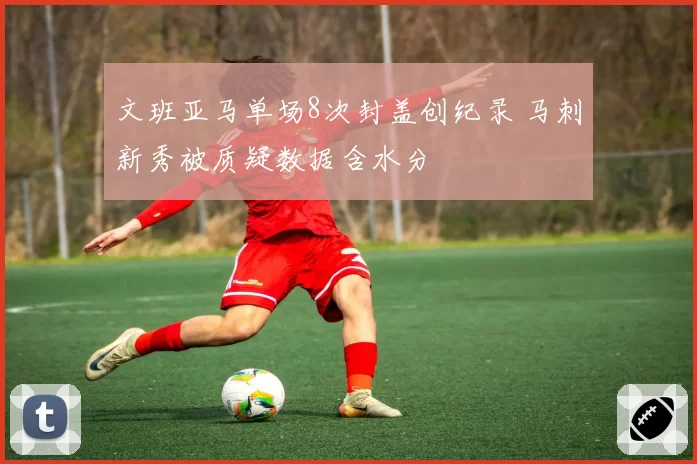 文班亚马单场8次封盖创纪录 马刺新秀被质疑数据含水分
