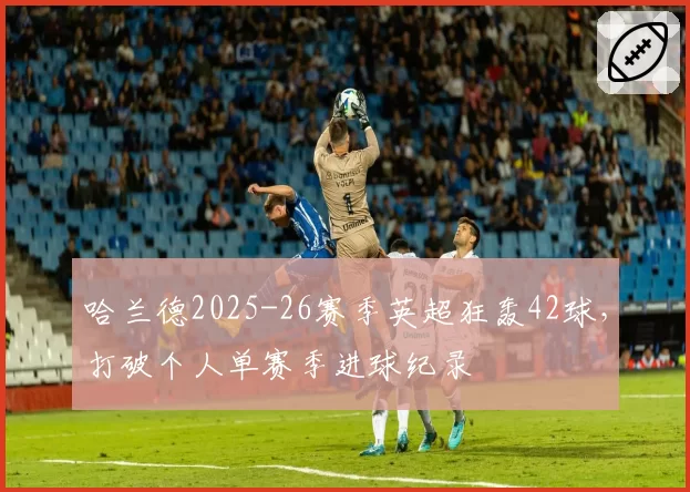 哈兰德2025-26赛季英超狂轰42球,打破个人单赛季进球纪录
