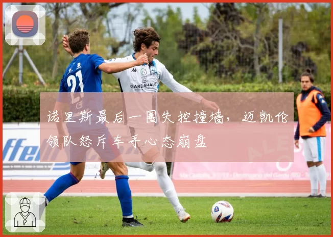 诺里斯最后一圈失控撞墙，迈凯伦领队怒斥车手心态崩盘