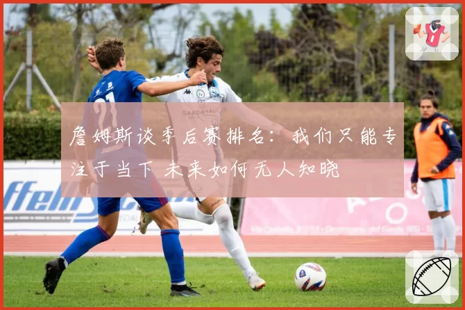 詹姆斯谈季后赛排名:我们只能专注于当下 未来如何无人知晓