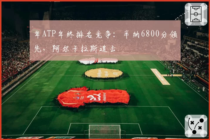 年ATP年终排名竞争:辛纳6800分领先,阿尔卡拉斯追击