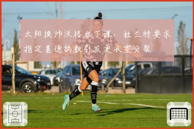 太阳换帅沃格尔下课，杜兰特要求指定基德执教引发更衣室分裂