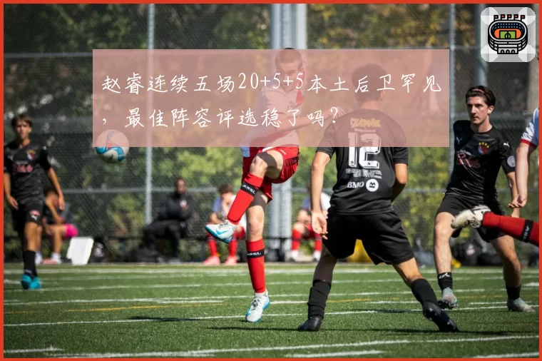 赵睿连续五场20+5+5本土后卫罕见，最佳阵容评选稳了吗？