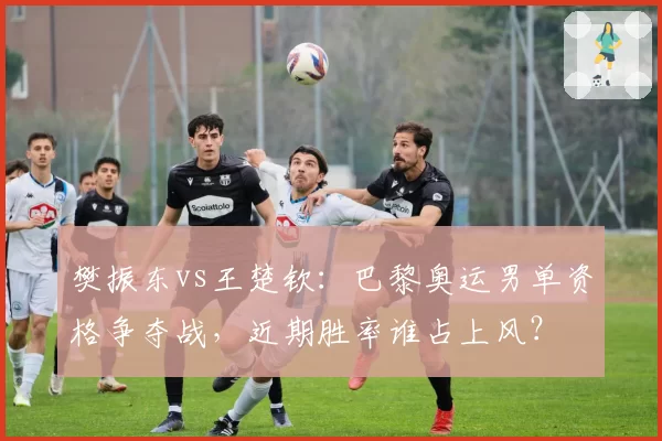 樊振东vs王楚钦：巴黎奥运男单资格争夺战，近期胜率谁占上风？