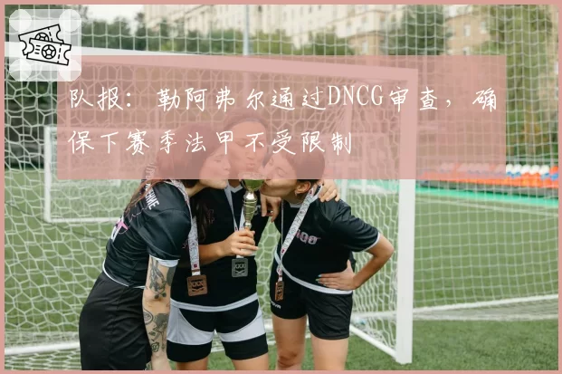 队报:勒阿弗尔通过DNCG审查,确保下赛季法甲不受限制
