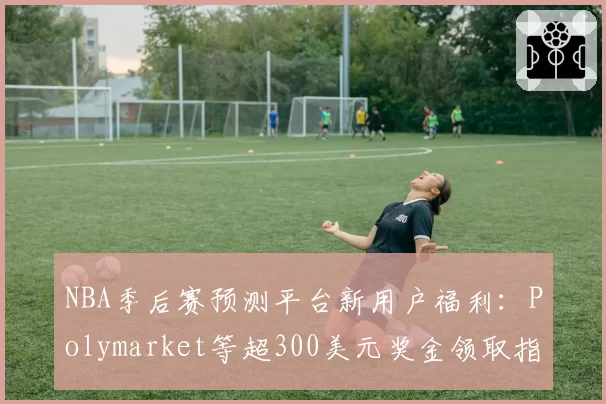 NBA季后赛预测平台新用户福利：Polymarket等超300美元奖金领取指南