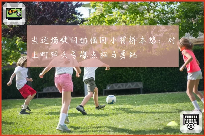 当连场破门的福冈小将桥本悠，对上町田头号爆点相马勇纪