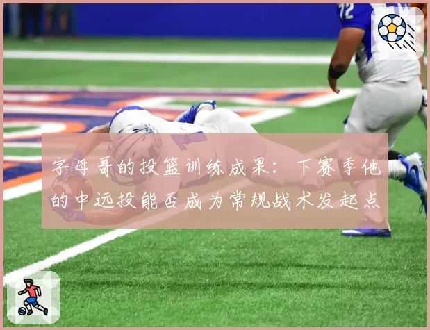 字母哥的投篮训练成果:下赛季他的中远投能否成为常规战术发起点?