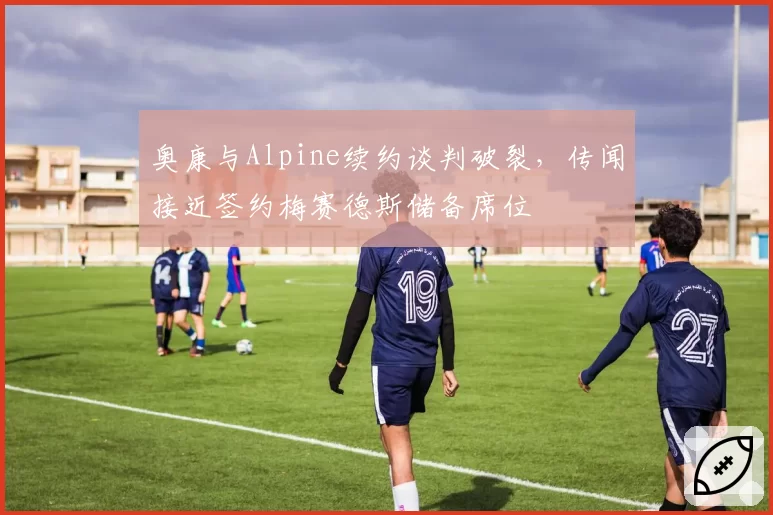 奥康与Alpine续约谈判破裂，传闻接近签约梅赛德斯储备席位