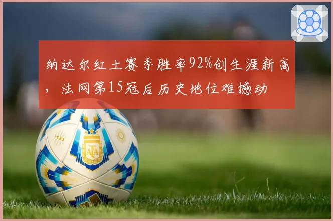 纳达尔红土赛季胜率92%创生涯新高，法网第15冠后历史地位难撼动