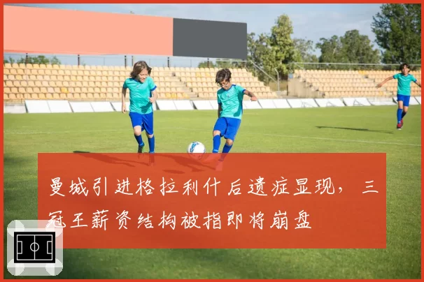 曼城引进格拉利什后遗症显现,三冠王薪资结构被指即将崩盘
