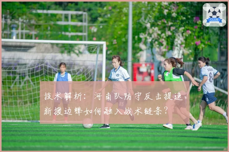 技术解析：河南队防守反击提速，新援边锋如何融入战术链条？