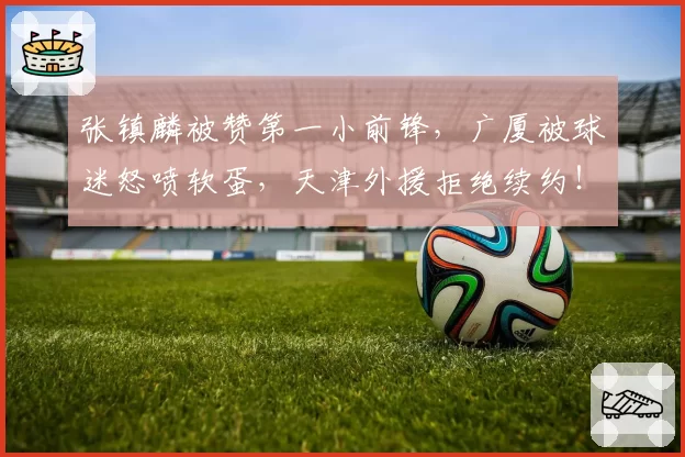 张镇麟被赞第一小前锋，广厦被球迷怒喷软蛋，天津外援拒绝续约！