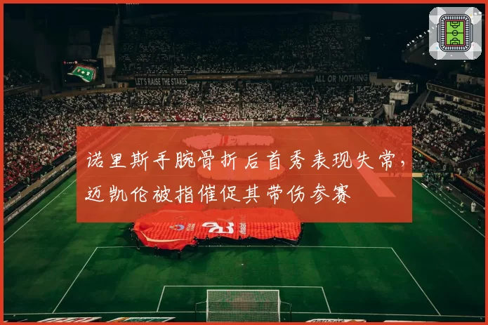 诺里斯手腕骨折后首秀表现失常,迈凯伦被指催促其带伤参赛