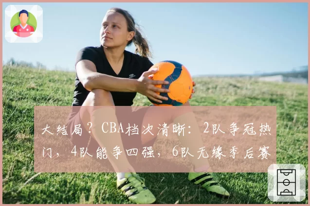 大结局？CBA档次清晰：2队争冠热门，4队能争四强，6队无缘季后赛