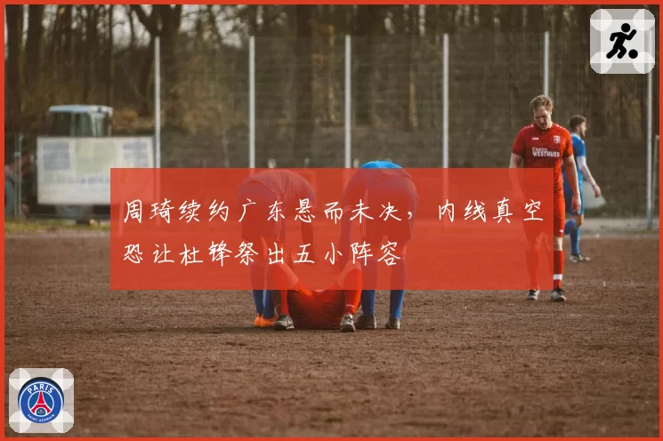 周琦续约广东悬而未决，内线真空恐让杜锋祭出五小阵容