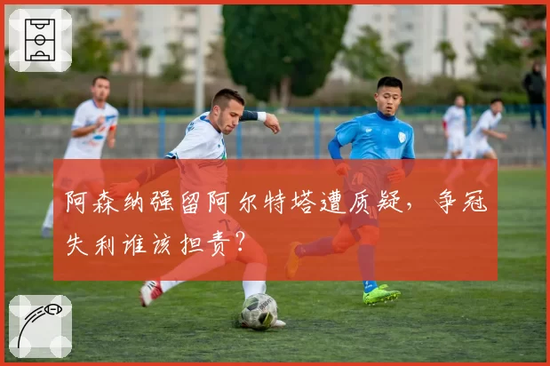 阿森纳强留阿尔特塔遭质疑,争冠失利谁该担责?