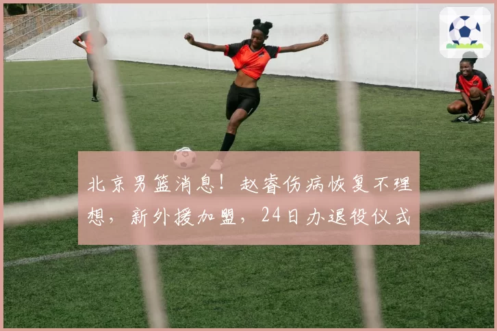 北京男篮消息！赵睿伤病恢复不理想，新外援加盟，24日办退役仪式