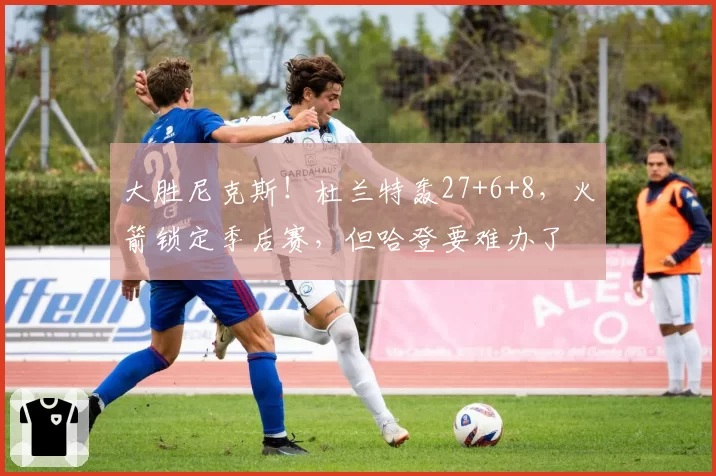 大胜尼克斯！杜兰特轰27+6+8，火箭锁定季后赛，但哈登要难办了