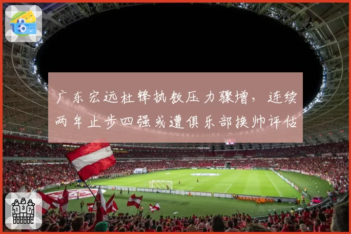 广东宏远杜锋执教压力骤增，连续两年止步四强或遭俱乐部换帅评估