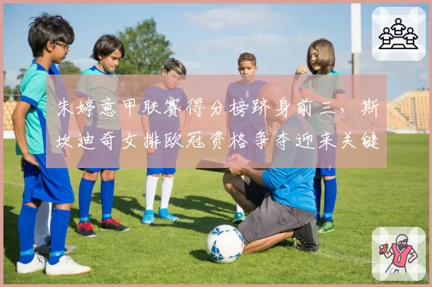 朱婷意甲联赛得分榜跻身前三,斯坎迪奇女排欧冠资格争夺迎来关键战?