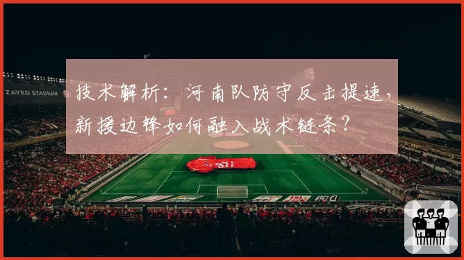 技术解析:河南队防守反击提速,新援边锋如何融入战术链条?