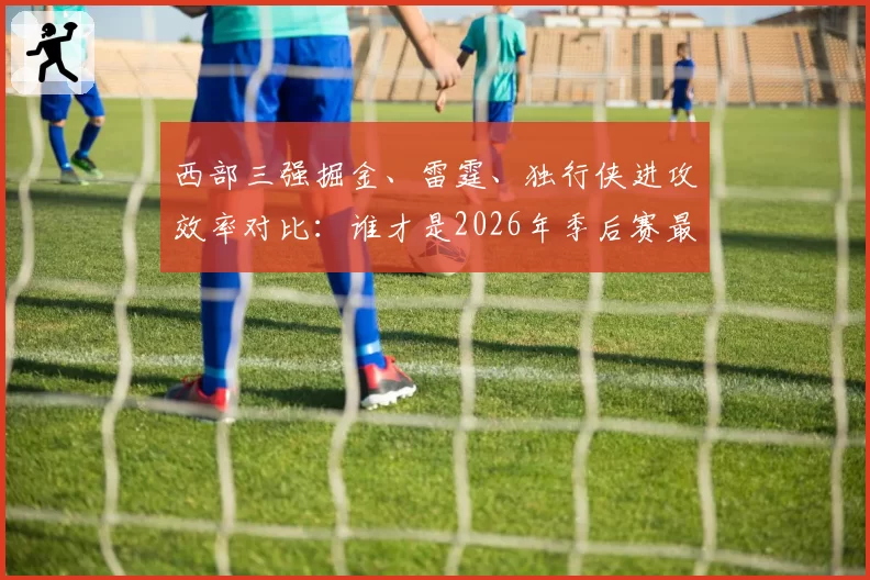 西部三强掘金、雷霆、独行侠进攻效率对比：谁才是2026年季后赛最强火力？