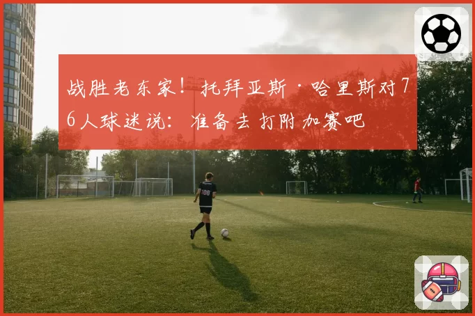 战胜老东家!托拜亚斯·哈里斯对76人球迷说:准备去打附加赛吧