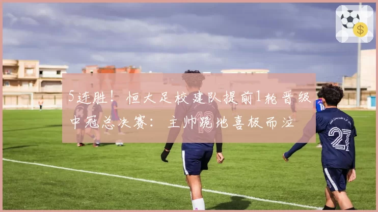 5连胜!恒大足校建队提前1轮晋级中冠总决赛:主帅跪地喜极而泣