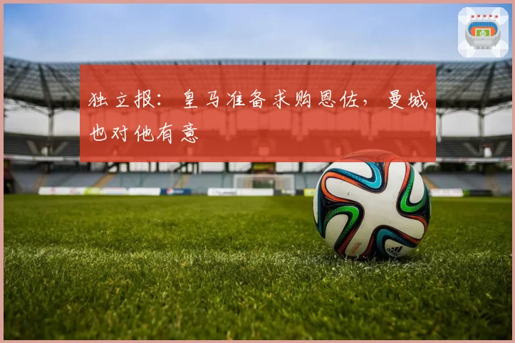独立报：皇马准备求购恩佐，曼城也对他有意
