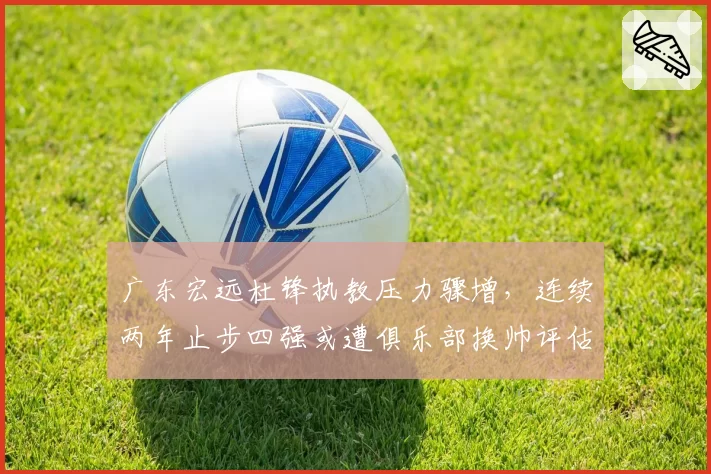 广东宏远杜锋执教压力骤增，连续两年止步四强或遭俱乐部换帅评估