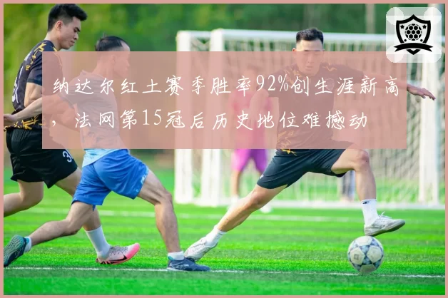纳达尔红土赛季胜率92%创生涯新高，法网第15冠后历史地位难撼动