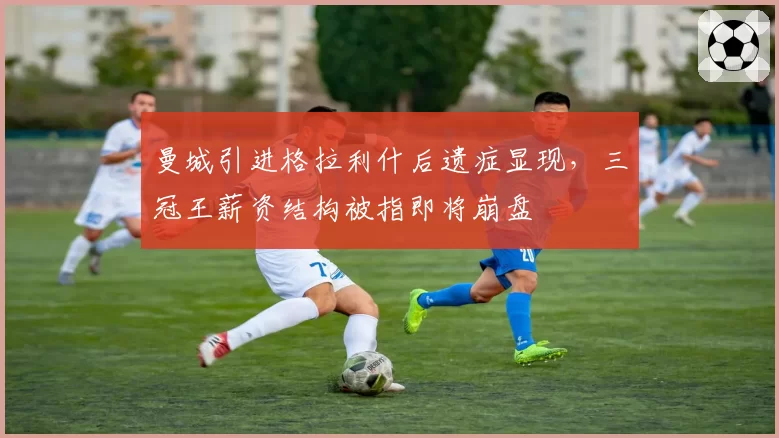 曼城引进格拉利什后遗症显现,三冠王薪资结构被指即将崩盘