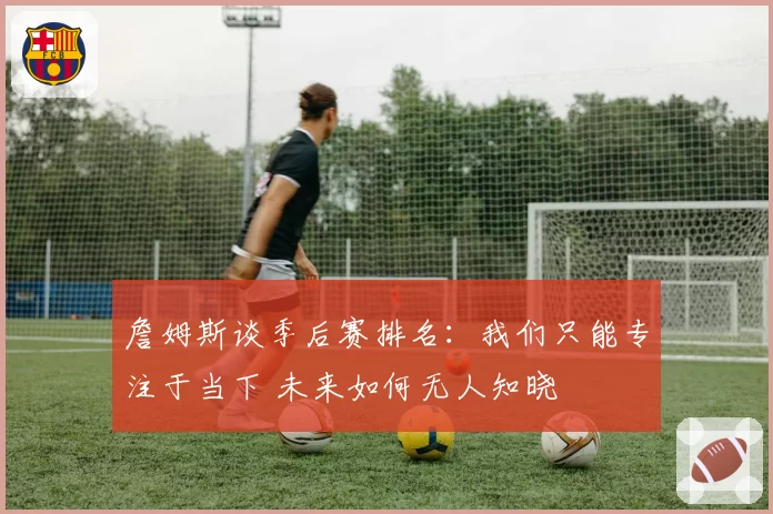 詹姆斯谈季后赛排名：我们只能专注于当下 未来如何无人知晓