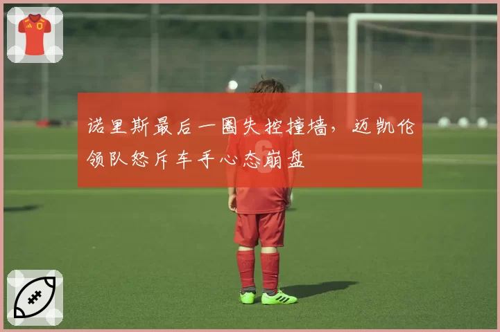 诺里斯最后一圈失控撞墙，迈凯伦领队怒斥车手心态崩盘