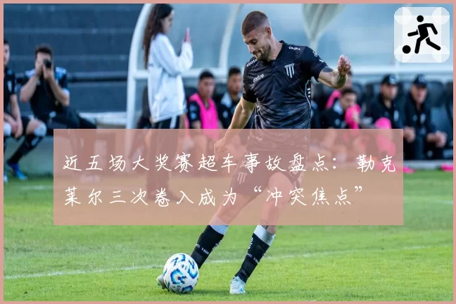 近五场大奖赛超车事故盘点：勒克莱尔三次卷入成为“冲突焦点”