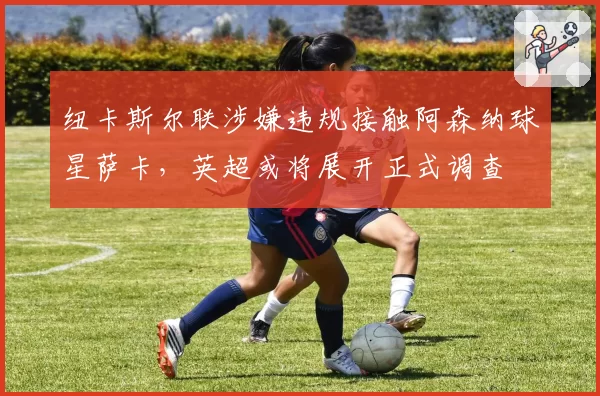 纽卡斯尔联涉嫌违规接触阿森纳球星萨卡，英超或将展开正式调查
