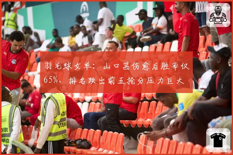 羽毛球女单:山口茜伤愈后胜率仅65%,排名跌出前五抢分压力巨大