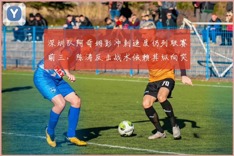 深圳队阿奇姆彭冲刺速度仍列联赛前三,陈涛反击战术依赖其纵向突破