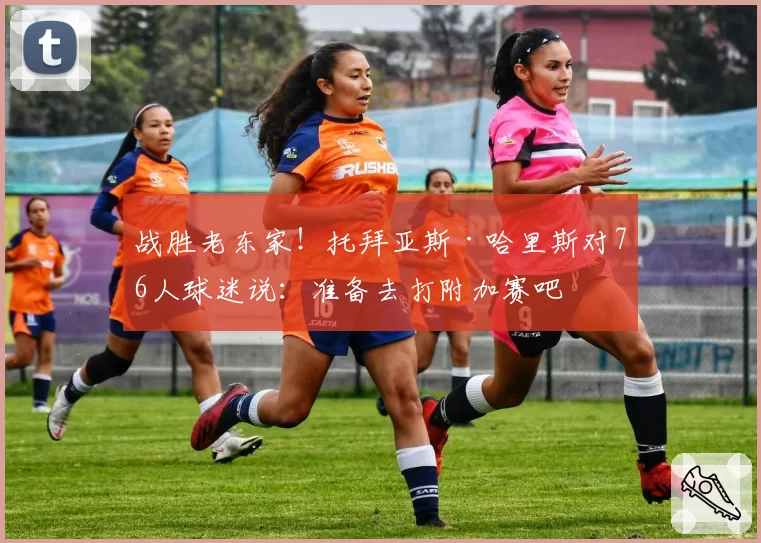 战胜老东家!托拜亚斯·哈里斯对76人球迷说:准备去打附加赛吧