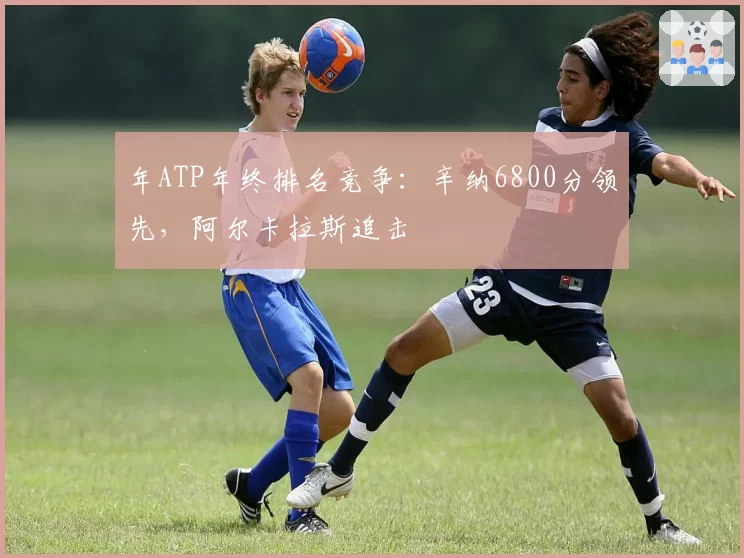 年ATP年终排名竞争:辛纳6800分领先,阿尔卡拉斯追击