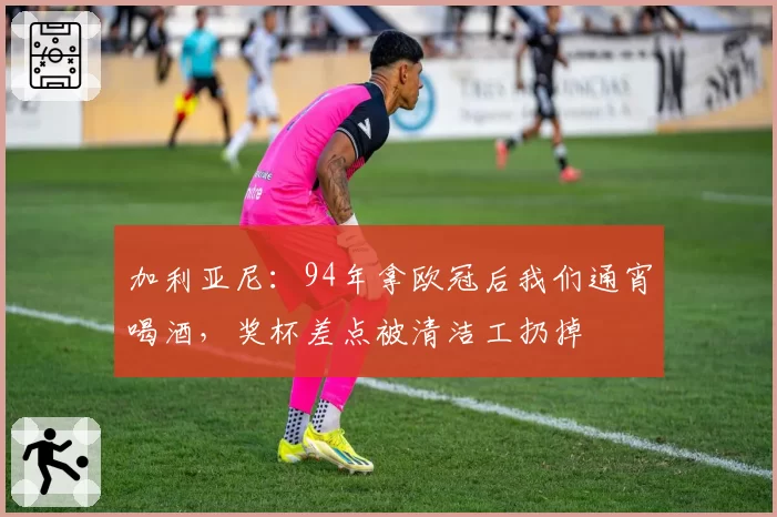 加利亚尼:94年拿欧冠后我们通宵喝酒,奖杯差点被清洁工扔掉