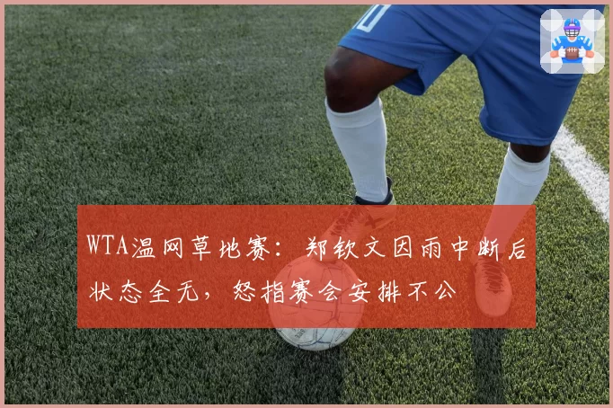 WTA温网草地赛：郑钦文因雨中断后状态全无，怒指赛会安排不公