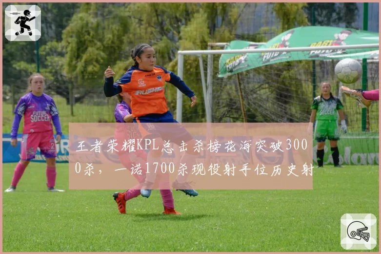 王者荣耀KPL总击杀榜花海突破3000杀，一诺1700杀现役射手位历史射手击杀差距悬殊__br_