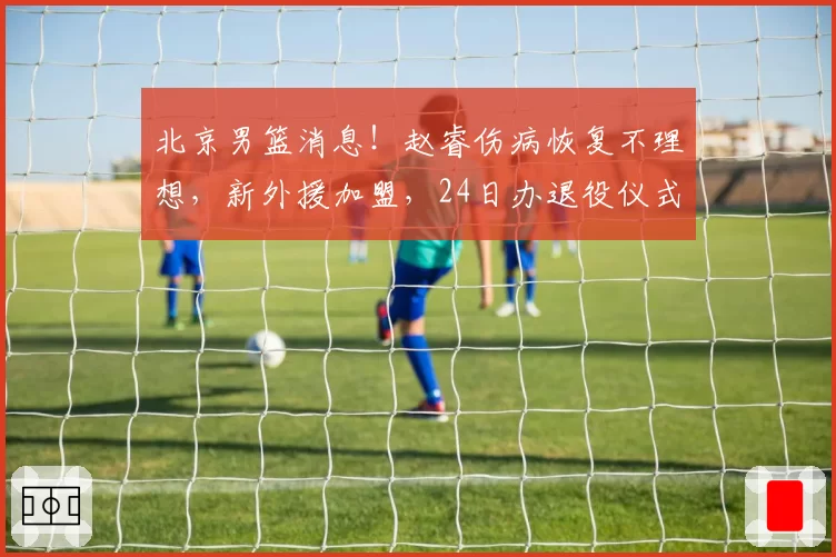 北京男篮消息！赵睿伤病恢复不理想，新外援加盟，24日办退役仪式