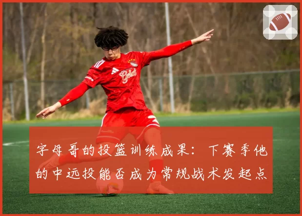 字母哥的投篮训练成果：下赛季他的中远投能否成为常规战术发起点？